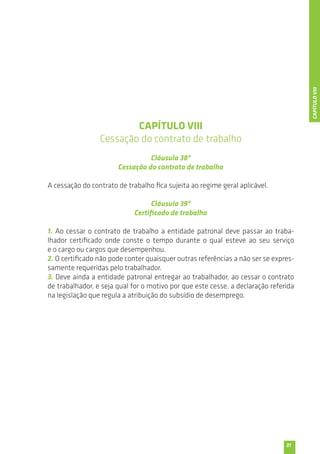 31 
CAPÍTULO VIII 
Cessação do contrato de trabalho 
Cláusula 38ª 
Cessação do contrato de trabalho 
A cessação do contrato de trabalho fica sujeita ao regime geral aplicável. 
Cláusula 39ª 
Certificado de trabalho 
1. Ao cessar o contrato de trabalho a entidade patronal deve passar ao traba-lhador 
certificado onde conste o tempo durante o qual esteve ao seu serviço 
e o cargo ou cargos que desempenhou. 
2. O certificado não pode conter quaisquer outras referências a não ser se expres-samente 
requeridas pelo trabalhador. 
3. Deve ainda a entidade patronal entregar ao trabalhador, ao cessar o contrato 
de trabalhador, e seja qual for o motivo por que este cesse, a declaração referida 
na legislação que regula a atribuição do subsídio de desemprego. 
CAPÍTULO VIII 
 