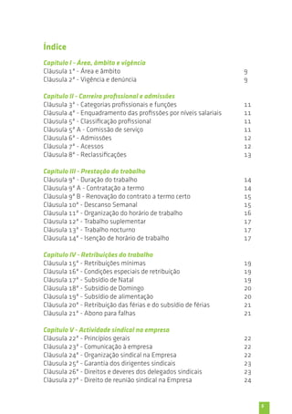 5 
Capítulo I - Área, âmbito e vigência 
Cláusula 1ª - Área e âmbito 
Cláusula 2ª - Vigência e denúncia 
Capítulo II - Carreira profissional e admissões 
Cláusula 3ª - Categorias profissionais e funções 
Cláusula 4ª - Enquadramento das profissões por níveis salariais 
Cláusula 5ª - Classificação profissional 
Cláusula 5ª A - Comissão de serviço 
Cláusula 6ª - Admissões 
Cláusula 7ª - Acessos 
Cláusula 8ª - Reclassificações 
Capítulo III - Prestação do trabalho 
Cláusula 9ª - Duração do trabalho 
Cláusula 9ª A - Contratação a termo 
Cláusula 9ª B - Renovação do contrato a termo certo 
Cláusula 10ª - Descanso Semanal 
Cláusula 11ª - Organização do horário de trabalho 
Cláusula 12ª - Trabalho suplementar 
Cláusula 13ª - Trabalho nocturno 
Cláusula 14ª - Isenção de horário de trabalho 
Capítulo IV - Retribuições do trabalho 
Cláusula 15ª - Retribuições mínimas 
Cláusula 16ª - Condições especiais de retribuição 
Cláusula 17ª - Subsídio de Natal 
Cláusula 18ª - Subsídio de Domingo 
Cláusula 19ª - Subsídio de alimentação 
Cláusula 20ª - Retribuição das férias e do subsídio de férias 
Cláusula 21ª - Abono para falhas 
Capítulo V - Actividade sindical na empresa 
Cláusula 22ª - Princípios gerais 
Cláusula 23ª - Comunicação à empresa 
Cláusula 24ª - Organização sindical na Empresa 
Cláusula 25ª - Garantia dos dirigentes sindicais 
Cláusula 26ª - Direitos e deveres dos delegados sindicais 
Cláusula 27ª - Direito de reunião sindical na Empresa 
9 
9 
11 
11 
11 
11 
12 
12 
13 
14 
14 
15 
15 
16 
17 
17 
17 
19 
19 
19 
20 
20 
21 
21 
22 
22 
22 
23 
23 
24 
Índice 
 