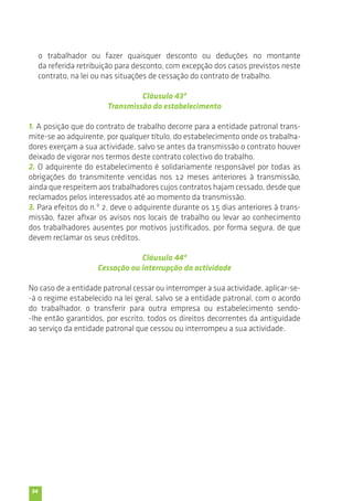 34 
o trabalhador ou fazer quaisquer desconto ou deduções no montante 
da referida retribuição para desconto, com excepção dos casos previstos neste 
contrato, na lei ou nas situações de cessação do contrato de trabalho. 
Cláusula 43ª 
Transmissão do estabelecimento 
1. A posição que do contrato de trabalho decorre para a entidade patronal trans-mite- 
se ao adquirente, por qualquer título, do estabelecimento onde os trabalha-dores 
exerçam a sua actividade, salvo se antes da transmissão o contrato houver 
deixado de vigorar nos termos deste contrato colectivo do trabalho. 
2. O adquirente do estabelecimento é solidariamente responsável por todas as 
obrigações do transmitente vencidas nos 12 meses anteriores à transmissão, 
ainda que respeitem aos trabalhadores cujos contratos hajam cessado, desde que 
reclamados pelos interessados até ao momento da transmissão. 
3. Para efeitos do n.º 2, deve o adquirente durante os 15 dias anteriores à trans-missão, 
fazer afixar os avisos nos locais de trabalho ou levar ao conhecimento 
dos trabalhadores ausentes por motivos justificados, por forma segura, de que 
devem reclamar os seus créditos. 
Cláusula 44ª 
Cessação ou interrupção da actividade 
No caso de a entidade patronal cessar ou interromper a sua actividade, aplicar-se- 
-á o regime estabelecido na lei geral, salvo se a entidade patronal, com o acordo 
do trabalhador, o transferir para outra empresa ou estabelecimento sendo- 
-lhe então garantidos, por escrito, todos os direitos decorrentes da antiguidade 
ao serviço da entidade patronal que cessou ou interrompeu a sua actividade. 
 