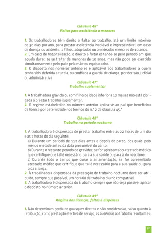 37 
Cláusula 46ª 
Faltas para assistência a menores 
1. Os trabalhadores têm direito a faltar ao trabalho, até um limite máximo 
de 30 dias por ano, para prestar assistência inadiável e imprescindível, em caso 
de doença ou acidente, a filhos, adoptados ou a enteados menores de 10 anos. 
2. Em caso de hospitalização, o direito a faltar estende-se pelo período em que 
aquela durar, se se tratar de menores de 10 anos, mas não pode ser exercido 
simultaneamente pelo pai e pela mãe ou equiparados. 
3. O disposto nos números anteriores é aplicável aos trabalhadores a quem 
tenha sido deferida a tutela, ou confiada a guarda de criança, por decisão judicial 
ou administrativa. 
Cláusula 47ª 
Trabalho suplementar 
1. A trabalhadora grávida ou com filho de idade inferior a 12 meses não está obri-gada 
a prestar trabalho suplementar. 
2. O regime estabelecido no número anterior aplica-se ao pai que beneficiou 
da licença por paternidade nos termos do n.º 2 da cláusula 45.ª 
Cláusula 48ª 
Trabalho no período nocturno 
1. A trabalhadora é dispensada de prestar trabalho entre as 22 horas de um dia 
e as 7 horas do dia seguinte: 
a) Durante um período de 112 dias antes e depois do parto, dos quais pelo 
menos metade antes da data presumível do parto; 
b) Durante o restante período de gravidez, se for apresentado atestado médico 
que certifique que tal é necessário para a sua saúde ou para a do nascituro; 
c) Durante todo o tempo que durar a amamentação, se for apresentado 
atestado médico que certifique que tal é necessário para a sua saúde ou para 
a da criança. 
2. À trabalhadora dispensada da prestação de trabalho nocturno deve ser atri-buído, 
sempre que possível, um horário de trabalho diurno compatível. 
3. A trabalhadora é dispensada do trabalho sempre que não seja possível aplicar 
o disposto no número anterior. 
Cláusula 49ª 
Regime das licenças, faltas e dispensas 
1. Não determinam perda de quaisquer direitos e são consideradas, salvo quanto à 
retribuição, como prestação efectiva de serviço, as ausências ao trabalho resultantes: 
 