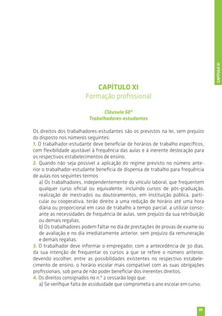 39 
CAPÍTULO XI 
Formação profissional 
Cláusula 50ª 
Trabalhadores-estudantes 
Os direitos dos trabalhadores-estudantes são os previstos na lei, sem prejuízo 
do disposto nos números seguintes: 
1. O trabalhador-estudante deve beneficiar de horários de trabalho específicos, 
com flexibilidade ajustável à frequência das aulas e à inerente deslocação para 
os respectivos estabelecimentos de ensino. 
2. Quando não seja possível a aplicação do regime previsto no número ante-rior 
o trabalhador-estudante beneficia de dispensa de trabalho para frequência 
de aulas nos seguintes termos: 
a) Os trabalhadores, independentemente do vínculo laboral, que frequentem 
qualquer curso oficial ou equivalente, incluindo cursos de pós-graduação, 
realização de mestrados ou doutoramentos, em instituição pública, parti-cular 
ou cooperativa, terão direito a uma redução de horário até uma hora 
diária ou proporcional em caso de trabalho a tempo parcial, a utilizar conso-ante 
as necessidades de frequência de aulas, sem prejuízo da sua retribuição 
ou demais regalias; 
b) Os trabalhadores podem faltar no dia de prestações de provas de exame ou 
de avaliação e no dia imediatamente anterior, sem prejuízo da remuneração 
e demais regalias. 
3. O trabalhador deve informar o empregador, com a antecedência de 30 dias, 
da sua intenção de frequentar os cursos a que se refere o número anterior, 
devendo escolher, entre as possibilidades existentes no respectivo estabele-cimento 
de ensino, o horário escolar mais compatível com as suas obrigações 
profissionais, sob pena de não poder beneficiar dos inerentes direitos. 
4. Os direitos consignados no n.º 2 cessarão logo que: 
a) Se verifique falta de assiduidade que comprometa o ano escolar em curso; 
CAPÍTULO XI 
 