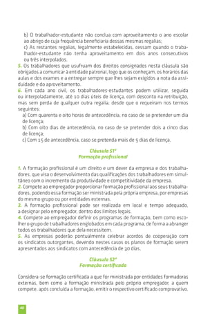 b) O trabalhador-estudante não conclua com aproveitamento o ano escolar 
ao abrigo de cuja frequência beneficiaria dessas mesmas regalias; 
c) As restantes regalias, legalmente estabelecidas, cessam quando o traba-lhador- 
40 
estudante não tenha aproveitamento em dois anos consecutivos 
ou três interpolados. 
5. Os trabalhadores que usufruam dos direitos consignados nesta cláusula são 
obrigados a comunicar à entidade patronal, logo que os conheçam, os horários das 
aulas e dos exames e a entregar sempre que lhes sejam exigidos a nota da assi-duidade 
e do aproveitamento. 
6. Em cada ano civil, os trabalhadores-estudantes podem utilizar, seguida 
ou interpoladamente, até 10 dias úteis de licença, com desconto na retribuição, 
mas sem perda de qualquer outra regalia, desde que o requeiram nos termos 
seguintes: 
a) Com quarenta e oito horas de antecedência, no caso de se pretender um dia 
de licença; 
b) Com oito dias de antecedência, no caso de se pretender dois a cinco dias 
de licença; 
c) Com 15 de antecedência, caso se pretenda mais de 5 dias de licença. 
Cláusula 51ª 
Formação profissional 
1. A formação profissional é um direito e um dever da empresa e dos trabalha-dores, 
que visa o desenvolvimento das qualificações dos trabalhadores em simul-tâneo 
com o incremento da produtividade e competitividade da empresa. 
2. Compete ao empregador proporcionar formação profissional aos seus trabalha-dores, 
podendo essa formação ser ministrada pela própria empresa, por empresas 
do mesmo grupo ou por entidades externas. 
3. A formação profissional pode ser realizada em local e tempo adequado, 
a designar pelo empregador, dentro dos limites legais. 
4. Compete ao empregador definir os programas de formação, bem como esco-lher 
o grupo de trabalhadores englobados em cada programa, de forma a abranger 
todos os trabalhadores que dela necessitem. 
5. As empresas poderão pontualmente celebrar acordos de cooperação com 
os sindicatos outorgantes, devendo nestes casos os planos de formação serem 
apresentados aos sindicatos com antecedência de 30 dias. 
Cláusula 52ª 
Formação certificada 
Considera-se formação certificada a que for ministrada por entidades formadoras 
externas, bem como a formação ministrada pelo próprio empregador, a quem 
compete, após concluída a formação, emitir o respectivo certificado comprovativo. 
 