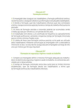 41 
Cláusula 53ª 
Formação contínua 
1. O empregador deve assegurar aos trabalhadores a formação profissional contínua, 
nos termos da lei, e assegurar o direito à sua informação e consulta pelos trabalhadores. 
2. O direito à formação, quer dos trabalhadores efectivos quer dos contratados 
a termo, é proporcional à duração dos horários e tempo de trabalho efectivamente 
prestado. 
3. As horas de formação vencidas e vincendas poderão ser acumuladas sendo 
a média apurada por referência a um período de três anos. 
4. O trabalhador tem direito a um certificado de frequência ou aproveitamento 
de formação profissional, contando o respectivo tempo de formação ministrada 
para os limites mínimos fixados na lei. 
5. O crédito de horas para formação contínua previsto na lei pode ser utilizado 
pelos trabalhadores mediante comunicação ao empregador com a antecedência 
mínima de 10 dias, se esta não for assegurada pelo empregador ao longo de três 
anos por motivo que lhe seja imputável. 
Cláusula 54ª 
Formação na segurança, higiene e saúde no trabalho 
1. Compete ao empregador definir e ministrar formação adequada aos trabalha-dores 
no domínio da segurança, higiene e saúde no trabalho, no contexto das acti-vidades 
por si desenvolvidas. 
2. O tempo de formação ministrada nesta área conta para os limites mínimos 
estabelecidos, quer da formação devida aos trabalhadores a termo quer 
da formação contínua dos trabalhadores efectivos. 
 