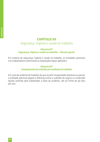42 
CAPÍTULO XII 
Segurança, higiene e saúde no trabalho 
Cláusula 55ª 
Segurança, higiene e saúde no trabalho — Normas gerais 
Em matéria de segurança, higiene e saúde no trabalho, as entidades patronais 
e os trabalhadores observarão as disposições legais aplicáveis. 
Cláusula 56ª 
Complemento de subsídio por acidente de trabalho 
Em caso de acidente de trabalho de que resulte incapacidade absoluta ou parcial, 
a entidade patronal pagará a diferença entre o subsídio de seguro e o ordenado 
líquido auferido pelo trabalhador à data do acidente, até ao limite de 90 dias 
por ano. 
CAPÍTULO XII 
 