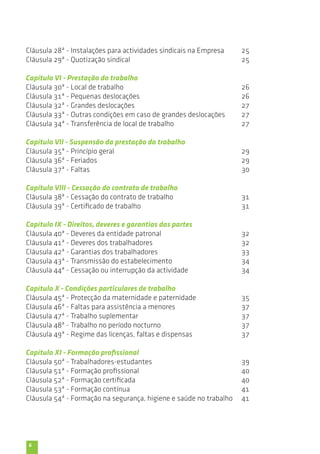 Cláusula 28ª - Instalações para actividades sindicais na Empresa 
Cláusula 29ª - Quotização sindical 
Capítulo VI - Prestação do trabalho 
Cláusula 30ª - Local de trabalho 
Cláusula 31ª - Pequenas deslocações 
Cláusula 32ª - Grandes deslocações 
Cláusula 33ª - Outras condições em caso de grandes deslocações 
Cláusula 34ª - Transferência de local de trabalho 
Capítulo VII - Suspensão da prestação do trabalho 
Cláusula 35ª - Princípio geral 
Cláusula 36ª - Feriados 
Cláusula 37ª - Faltas 
Capítulo VIII - Cessação do contrato de trabalho 
Cláusula 38ª - Cessação do contrato de trabalho 
Cláusula 39ª - Certificado de trabalho 
Capítulo IX - Direitos, deveres e garantias das partes 
Cláusula 40ª - Deveres da entidade patronal 
Cláusula 41ª - Deveres dos trabalhadores 
Cláusula 42ª - Garantias dos trabalhadores 
Cláusula 43ª - Transmissão do estabelecimento 
Cláusula 44ª - Cessação ou interrupção da actividade 
Capítulo X - Condições particulares de trabalho 
Cláusula 45ª - Protecção da maternidade e paternidade 
Cláusula 46ª - Faltas para assistência a menores 
Cláusula 47ª - Trabalho suplementar 
Cláusula 48ª - Trabalho no período nocturno 
Cláusula 49ª - Regime das licenças, faltas e dispensas 
Capítulo XI - Formação profissional 
Cláusula 50ª - Trabalhadores-estudantes 
Cláusula 51ª - Formação profissional 
Cláusula 52ª - Formação certificada 
Cláusula 53ª - Formação contínua 
Cláusula 54ª - Formação na segurança, higiene e saúde no trabalho 
6 
25 
25 
26 
26 
27 
27 
27 
29 
29 
30 
31 
31 
32 
32 
33 
34 
34 
35 
37 
37 
37 
37 
39 
40 
40 
41 
41 
 