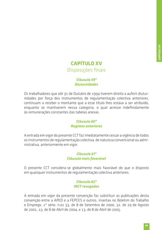 45 
CAPÍTULO XV 
Disposições finais 
Cláusula 59ª 
Diuturnidades 
Os trabalhadores que até 31 de Outubro de 1994 tiverem direito a auferir diutur-nidades 
por força dos instrumentos de regulamentação colectiva anteriores, 
continuam a receber o montante que a esse título lhes estava a ser atribuído, 
enquanto se mantiverem nessa categoria, o qual acresce indefinidamente 
às remunerações constantes das tabelas anexas. 
Cláusula 60ª 
Regimes anteriores 
A entrada em vigor do presente CCT faz imediatamente cessar a vigência de todos 
os instrumentos de regulamentação colectiva, de natureza convencional ou admi-nistrativa, 
anteriormente em vigor. 
Cláusula 61ª 
Cláusula mais favorável 
O presente CCT considera-se globalmente mais favorável do que o disposto 
em quaisquer instrumentos de regulamentação colectiva anteriores. 
Cláusula 62ª 
IRCT revogados 
A entrada em vigor da presente convenção faz substituir as publicações desta 
convenção entre a APED e a FEPCES e outros, insertas no Boletim do Trabalho 
e Emprego, 1ª série, n.os 33, de 8 de Setembro de 2000, 32, de 29 de Agosto 
de 2001, 13, de 8 de Abril de 2004, e 13, de 8 de Abril de 2005. 
CAPÍTULO XV 
 