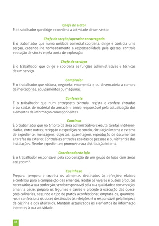 50 
Chefe de sector 
É o trabalhador que dirige e coordena a actividade de um sector. 
Chefe de secção/operador encarregado 
É o trabalhador que numa unidade comercial coordena, dirige e controla uma 
secção, cabendo-lhe nomeadamente a responsabilidade pela gestão, controle 
e rotação de stocks e pela conta de exploração. 
Chefe de serviços 
É o trabalhador que dirige e coordena as funções administrativas e técnicas 
de um serviço. 
Comprador 
É o trabalhador que visiona, negoceia, encomenda e ou desencadeia a compra 
de mercadorias, equipamentos ou máquinas. 
Conferente 
É o trabalhador que num entreposto controla, regista e confere entradas 
e ou saídas de material do armazém, sendo responsável pela actualização dos 
elementos de informação correspondentes. 
Contínuo 
É o trabalhador que no âmbito da área administrativa executa tarefas indiferen-ciadas, 
entre outras, recepção e expedição de correio, circulação interna e externa 
de expediente, mensagens, objectos, aparelhagem, reprodução de documentos 
e tarefas no exterior. Controla as entradas e saídas de pessoas e ou visitantes das 
instalações. Recebe expediente e promove a sua distribuição interna. 
Coordenador de loja 
É o trabalhador responsável pela coordenação de um grupo de lojas com áreas 
até 700 m2. 
Cozinheiro 
Prepara, tempera e cozinha os alimentos destinados às refeições; elabora 
e contribui para a composição das ementas; recebe os víveres e outros produtos 
necessários à sua confecção, sendo responsável pela sua qualidade e conservação, 
amanha peixe, prepara os legumes e carnes e procede à execução das opera-ções 
culinárias, segundo o tipo de pratos a confeccionar, emprata-os, guarnece- 
-os e confecciona os doces destinados às refeições; é o responsável pela limpeza 
da cozinha e dos utensílios. Mantém actualizados os elementos de informação 
inerentes à sua actividade. 
 