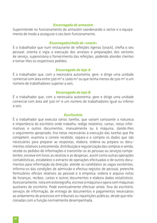 52 
Encarregado de armazém 
Superintende no funcionamento do armazém coordenando o sector e o equipa-mento 
de modo a assegurar o seu bom funcionamento. 
Encarregado/chefe de «snack» 
É o trabalhador que num restaurante de refeições ligeiras (snack), chefia o seu 
pessoal, orienta e vigia a execução dos arranjos e preparações dos sectores 
de serviço, supervisiona o fornecimento das refeições, podendo atender clientes 
e tomar-lhes os respectivos pedidos. 
Encarregado de loja-A 
É o trabalhador que, com a necessária autonomia, gere, e dirige uma unidade 
comercial com área entre 500 m2 e 1000 m2 ou que tenha menos de 500 m2 e um 
número de trabalhadores superior a seis. 
Encarregado de loja-B 
É o trabalhador que, com a necessária autonomia, gere e dirige uma unidade 
comercial com área até 500 m2 e um número de trabalhadores igual ou inferior 
a seis. 
Escriturário 
É o trabalhador que executa várias tarefas, que variam consoante a natureza 
e importância do escritório onde trabalha, redige relatórios, cartas, notas infor-mativas 
e outros documentos, manualmente ou à máquina, dando-lhes 
o seguimento apropriado, tira notas necessárias à execução das tarefas que lhe 
competem, examina o correio recebido, separa-o e compila os dados que são 
necessários para preparar as respostas, elabora, ordena ou prepara os docu-mentos 
relativos à encomenda, distribuição e regularização das compras e venda, 
recebe os pedidos de informações e transmite-os às pessoas ou serviços compe-tentes; 
escreve em livros as receitas e as despesas, assim como outras operações 
contabilísticas, estabelece o extracto de operações efectuadas e de outros docu-mentos 
para informação da direcção; atende os candidatos às vagas existentes, 
informa-os das condições de admissão e efectua registos de pessoal; preenche 
formulários oficiais relativos ao pessoal e à empresa; ordena e arquiva notas 
de livranças, recibos, cartas e outros documentos e elabora dados estatísticos. 
Acessoriamente, nota em estenografia, escreve à máquina e opera com máquinas 
auxiliares de escritório. Pode eventualmente efectuar ainda, fora do escritório, 
serviços de informação, de entrega de documentos e pagamentos necessários 
ao andamento de processos em tribunais ou repartições públicas, desde que rela-cionadas 
com a função normalmente desempenhada. 
 