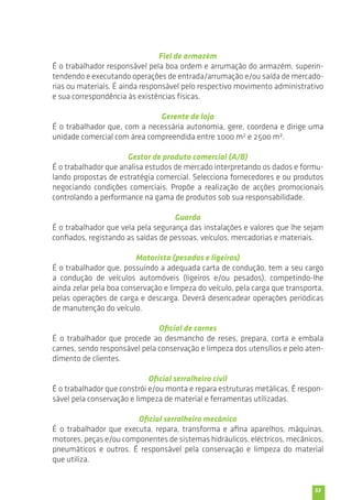 53 
Fiel de armazém 
É o trabalhador responsável pela boa ordem e arrumação do armazém, superin-tendendo 
e executando operações de entrada/arrumação e/ou saída de mercado-rias 
ou materiais. É ainda responsável pelo respectivo movimento administrativo 
e sua correspondência às existências físicas. 
Gerente de loja 
É o trabalhador que, com a necessária autonomia, gere, coordena e dirige uma 
unidade comercial com área compreendida entre 1000 m2 e 2500 m2. 
Gestor de produto comercial (A/B) 
É o trabalhador que analisa estudos de mercado interpretando os dados e formu-lando 
propostas de estratégia comercial. Selecciona fornecedores e ou produtos 
negociando condições comerciais. Propõe a realização de acções promocionais 
controlando a performance na gama de produtos sob sua responsabilidade. 
Guarda 
É o trabalhador que vela pela segurança das instalações e valores que lhe sejam 
confiados, registando as saídas de pessoas, veículos, mercadorias e materiais. 
Motorista (pesados e ligeiros) 
É o trabalhador que, possuindo a adequada carta de condução, tem a seu cargo 
a condução de veículos automóveis (ligeiros e/ou pesados), competindo-lhe 
ainda zelar pela boa conservação e limpeza do veículo, pela carga que transporta, 
pelas operações de carga e descarga. Deverá desencadear operações periódicas 
de manutenção do veículo. 
Oficial de carnes 
É o trabalhador que procede ao desmancho de reses, prepara, corta e embala 
carnes, sendo responsável pela conservação e limpeza dos utensílios e pelo aten-dimento 
de clientes. 
Oficial serralheiro civil 
É o trabalhador que constrói e/ou monta e repara estruturas metálicas. É respon-sável 
pela conservação e limpeza de material e ferramentas utilizadas. 
Oficial serralheiro mecânico 
É o trabalhador que executa, repara, transforma e afina aparelhos, máquinas, 
motores, peças e/ou componentes de sistemas hidráulicos, eléctricos, mecânicos, 
pneumáticos e outros. É responsável pela conservação e limpeza do material 
que utiliza. 
 