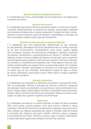 54 
Operador ajudante/estagiário/praticante 
É o trabalhador que inicia a aprendizagem de uma profissão ou se prepara para 
o exercício da mesma. 
Operador de armazém 
É o trabalhador que executa de forma polivalente todas as tarefas de armazém, 
auxiliando, designadamente, no processo de recepção, armazenagem expedição 
de mercadorias e elaborando os registos adequados. Compete-lhe ainda, nomea-damente, 
conduzir máquinas, gruas de elevação, e empilhadores e zelar pela sua 
boa conservação e limpeza e pela carga que transportam. 
Operador de hipermercado ou supermercado/loja 
É o trabalhador que num supermercado, hipermercado ou loja, alimentar 
ou não alimentar, desempenha de forma polivalente todas as tarefas inerentes 
ao seu bom funcionamento, nomeadamente, entre outros, aqueles ligados 
com a recepção, marcação, armazenamento, embalagem, reposição e exposição 
de produtos, atendimento e acompanhamento de clientes. É também respon-sável 
por manter em boas condições de limpeza e conservação, quer o respectivo 
local de trabalho quer as paletes e utensílios que manuseia. Controla as mercado-rias 
vendidas e o recebimento do respectivo valor. Pode elaborar notas de enco-menda 
ou desencadear, por qualquer forma, o processo de compra. Faz e colabora 
em inventários. Mantém actualizados os elementos de informação referentes 
às tarefas que lhe são cometidas. Desempenha funções de apoio a oficiais 
de carnes, panificação, manutenção e outros. Pode utilizar e conduzir aparelhos 
de elevação e transporte. 
Operador informático 
É o trabalhador que recepciona os elementos necessários à execução dos traba-lhos 
no computador, controla a execução dos mesmos conforme o programa 
de exploração, regista as actividades e as ocorrências e reúne os elementos resul-tantes. 
Prepara, opera, regista dados e controla o computador através da consola. 
Prepara, opera e controla os periféricos do computador. Prepara e controla a utili-zação 
e os stocks dos suportes magnéticos de informação. 
Panificador 
É o trabalhador que executa as tarefas inerentes ao fabrico de pão e produtos 
afins, entre outras, amassa, prepara, corta, pesa, enrola e estende a massa 
a panificar, a fim de lhe transmitir as características requeridas, para o que utiliza 
faca e balança ou máquina apropriada que regula a manobra, cuida da limpeza 
e arrumação das máquinas com quem trabalha. Alimenta, regula e assegura 
o funcionamento dos fornos. Enforma a massa e vigia a cozedura. Desenforma. 
É responsável pelos registos de actividade e consumo de materiais. 
 