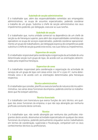 56 
Subchefe de secção administrativo 
É o trabalhador que, além das responsabilidades cometidas aos empregados 
administrativos, se ocupa de assuntos especializados, podendo coordenar 
o trabalho de um grupo. Substitui o chefe de secção administrativo nos seus 
impedimentos podendo, por delegação, executar as suas tarefas. 
Subchefe de secção 
É o trabalhador que, numa unidade comercial na dependência de um chefe de 
secção ou de hierarquia superior, para além das responsabilidades cometidas aos 
operadores se ocupa de serviços especializados, podendo coordenar operacional-mente 
um grupo de trabalhadores; por delegação expressa de competências pode 
substituir o chefe de secção quando este exista, nas suas faltas ou impedimentos. 
Supervisor de secção 
É o trabalhador responsável pela coordenação e organização da actividade de uma 
determinada secção num grupo de lojas, de acordo com as orientações determi-nadas 
pela respectiva hierarquia. 
Supervisor de zona 
É o trabalhador responsável pela coordenação e organização da actividade de 
serviços de um grupo de lojas com áreas entre 700 m2 e 2500 m2, numa deter-minada 
zona e de acordo com as orientações determinadas pela hierarquia 
respectiva. 
Técnico administrativo 
É o trabalhador que concebe, planifica e executa tarefas de natureza técnica admi-nistrativa, 
nas várias áreas funcionais da empresa, podendo orientar os trabalha-dores 
que lhe estejam adstritos. 
Técnico licenciado 
É o trabalhador com licenciatura que exerce funções de cariz técnico, em qual-quer 
das áreas funcionais da empresa, e que não seja abrangido por nenhuma 
profissão constante deste contrato. 
Técnico 
É o trabalhador que, não sendo abrangido por nenhuma das profissões inte-grantes 
deste acordo, desenvolve actividade especializada em qualquer das áreas 
funcionais da empresa, podendo pontualmente enquadrar outros trabalhadores 
em termos de coordenação, supervisão e fiscalização, compatível com os seus 
conhecimentos técnicos ou profissionais. 
 