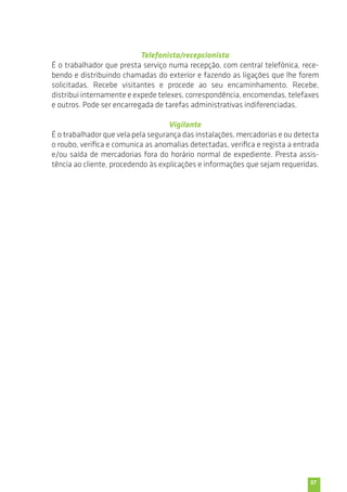 57 
Telefonista/recepcionista 
É o trabalhador que presta serviço numa recepção, com central telefónica, rece-bendo 
e distribuindo chamadas do exterior e fazendo as ligações que lhe forem 
solicitadas. Recebe visitantes e procede ao seu encaminhamento. Recebe, 
distribui internamente e expede telexes, correspondência, encomendas, telefaxes 
e outros. Pode ser encarregada de tarefas administrativas indiferenciadas. 
Vigilante 
É o trabalhador que vela pela segurança das instalações, mercadorias e ou detecta 
o roubo, verifica e comunica as anomalias detectadas, verifica e regista a entrada 
e/ou saída de mercadorias fora do horário normal de expediente. Presta assis-tência 
ao cliente, procedendo às explicações e informações que sejam requeridas. 
 