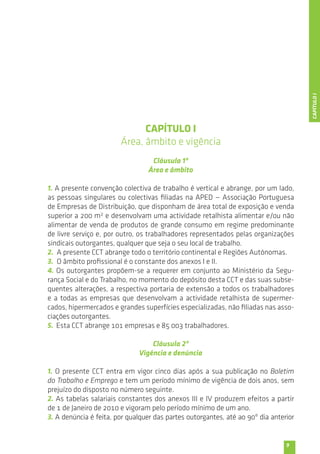 9 
CAPÍTULO I 
Área, âmbito e vigência 
Cláusula 1ª 
Área e âmbito 
1. A presente convenção colectiva de trabalho é vertical e abrange, por um lado, 
as pessoas singulares ou colectivas filiadas na APED — Associação Portuguesa 
de Empresas de Distribuição, que disponham de área total de exposição e venda 
superior a 200 m2 e desenvolvam uma actividade retalhista alimentar e/ou não 
alimentar de venda de produtos de grande consumo em regime predominante 
de livre serviço e, por outro, os trabalhadores representados pelas organizações 
sindicais outorgantes, qualquer que seja o seu local de trabalho. 
2. A presente CCT abrange todo o território continental e Regiões Autónomas. 
3. O âmbito profissional é o constante dos anexos I e II. 
4. Os outorgantes propõem-se a requerer em conjunto ao Ministério da Segu-rança 
Social e do Trabalho, no momento do depósito desta CCT e das suas subse-quentes 
alterações, a respectiva portaria de extensão a todos os trabalhadores 
e a todas as empresas que desenvolvam a actividade retalhista de supermer-cados, 
hipermercados e grandes superfícies especializadas, não filiadas nas asso-ciações 
outorgantes. 
5. Esta CCT abrange 101 empresas e 85 003 trabalhadores. 
Cláusula 2ª 
Vigência e denúncia 
1. O presente CCT entra em vigor cinco dias após a sua publicação no Boletim 
do Trabalho e Emprego e tem um período mínimo de vigência de dois anos, sem 
prejuízo do disposto no número seguinte. 
2. As tabelas salariais constantes dos anexos III e IV produzem efeitos a partir 
de 1 de Janeiro de 2010 e vigoram pelo período mínimo de um ano. 
3. A denúncia é feita, por qualquer das partes outorgantes, até ao 90º dia anterior 
CAPÍTULO I 
 
