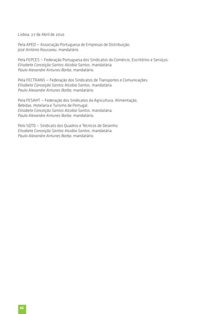Lisboa, 27 de Abril de 2010 
Pela APED — Associação Portuguesa de Empresas de Distribuição: 
José António Rousseau, mandatário. 
Pela FEPCES — Federação Portuguesa dos Sindicatos do Comércio, Escritórios e Serviços: 
Elisabete Conceição Santos Alcobia Santos, mandatária. 
Paulo Alexandre Antunes Borba, mandatário. 
Pela FECTRANS — Federação dos Sindicatos de Transportes e Comunicações: 
Elisabete Conceição Santos Alcobia Santos, mandatária. 
Paulo Alexandre Antunes Borba, mandatário. 
Pela FESAHT — Federação dos Sindicatos da Agricultura, Alimentação, 
Bebidas, Hotelaria e Turismo de Portugal: 
Elisabete Conceição Santos Alcobia Santos, mandatária. 
Paulo Alexandre Antunes Borba, mandatário. 
Pelo SQTD — Sindicato dos Quadros e Técnicos de Desenho: 
Elisabete Conceição Santos Alcobia Santos, mandatária. 
Paulo Alexandre Antunes Borba, mandatário. 
66 
 