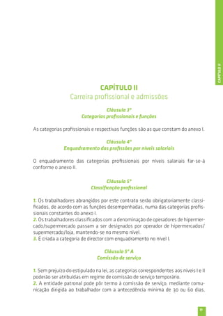 11 
CAPÍTULO II 
Carreira profissional e admissões 
Cláusula 3ª 
Categorias profissionais e funções 
As categorias profissionais e respectivas funções são as que constam do anexo I. 
Cláusula 4ª 
Enquadramento das profissões por níveis salariais 
O enquadramento das categorias profissionais por níveis salariais far-se-á 
conforme o anexo II. 
Cláusula 5ª 
Classificação profissional 
1. Os trabalhadores abrangidos por este contrato serão obrigatoriamente classi-ficados, 
de acordo com as funções desempenhadas, numa das categorias profis-sionais 
constantes do anexo I. 
2. Os trabalhadores classificados com a denominação de operadores de hipermer-cado/ 
supermercado passam a ser designados por operador de hipermercados/ 
supermercado/loja, mantendo-se no mesmo nível. 
3. É criada a categoria de director com enquadramento no nível I. 
Cláusula 5ª A 
Comissão de serviço 
1. Sem prejuízo do estipulado na lei, as categorias correspondentes aos níveis I e II 
poderão ser atribuídas em regime de comissão de serviço temporário. 
2. A entidade patronal pode pôr termo à comissão de serviço, mediante comu-nicação 
dirigida ao trabalhador com a antecedência mínima de 30 ou 60 dias, 
CAPÍTULO II 
 