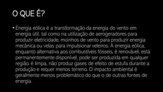 O QUE É?
• Energia eólica é a transformação da energia do vento em
energia útil, tal como na utilização de aerogeradores para
produzir eletricidade, moinhos de vento para produzir energia
mecânica ou velas para impulsionar veleiros. A energia eólica,
enquanto alternativa aos combustíveis fósseis, é renovável, está
permanentemente disponível, pode ser produzida em qualquer
região, é limpa, não produz gases de efeito de estufa durante a
produção e requer menos terreno. O impacto ambiental é
geralmente menos problemático do que o de outras fontes de
energia.
 