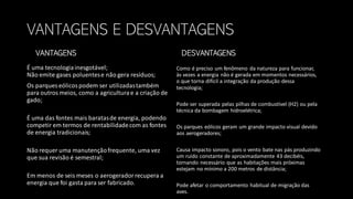 VANTAGENS E DESVANTAGENS
VANTAGENS
É uma tecnologiainesgotável;
Não emite gases poluentese não gera resíduos;
Os parques eólicospodem ser utilizadastambém
para outros meios, como a agriculturae a criação de
gado;
É uma das fontes mais baratasde energia, podendo
competir em termos de rentabilidadecom as fontes
de energia tradicionais;
Não requer uma manutençãofrequente, uma vez
que sua revisão é semestral;
Em menos de seis meses o aerogeradorrecupera a
energia que foi gasta para ser fabricado.
DESVANTAGENS
Como é preciso um fenômeno da natureza para funcionar,
às vezes a energia não é gerada em momentos necessários,
o que torna difícil a integração da produção dessa
tecnologia;
Pode ser superada pelas pilhas de combustível (H2) ou pela
técnica da bombagem hidroelétrica;
Os parques eólicos geram um grande impacto visual devido
aos aerogeradores;
Causa impacto sonoro, pois o vento bate nas pás produzindo
um ruído constante de aproximadamente 43 decibéis,
tornando necessário que as habitações mais próximas
estejam no mínimo a 200 metros de distância;
Pode afetar o comportamento habitual de migração das
aves.
 
