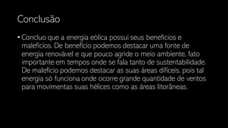 Conclusão
• Concluo que a energia eólica possui seus benefícios e
malefícios. De benefício podemos destacar uma fonte de
energia renovável e que pouco agride o meio ambiente, fato
importante em tempos onde se fala tanto de sustentabilidade.
De malefício podemos destacar as suas áreas difíceis, pois tal
energia só funciona onde ocorre grande quantidade de ventos
para movimentas suas hélices como as áreas litorâneas.
 