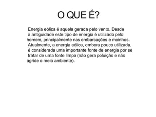 O QUE É?
Energia eólica é aquela gerada pelo vento. Desde
a antiguidade este tipo de energia é utilizado pelo
homem, principalmente nas embarcações e moinhos.
Atualmente, a energia eólica, embora pouco utilizada,
é considerada uma importante fonte de energia por se
tratar de uma fonte limpa (não gera poluição e não
agride o meio ambiente).
 