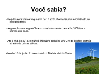 Você sabia?
- Regiões com ventos frequentes de 15 km/h são ideais para a instalação de
aerogeradores.
- A geração de energia eólica no mundo aumentou cerca de 1000% nos
últimos dez anos.
- Até o final de 2013, o mundo produzirá cerca de 300 GW de energia elétrica
através de usinas eólicas.
- No dia 15 de junho é comemorado o Dia Mundial do Vento.
 