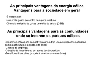 As principais vantagens da energia eólica
Vantagens para a sociedade em geral
-É inesgotável;
-Não emite gases poluentes nem gera resíduos;
-Diminui a emissão de gases de efeito de estufa (GEE).
As principais vantagens para as comunidades
onde se inserem os parques eólicos
-Os parque eólicos são compatíveis com outros usos e utilizações do terreno
como a agricultura e a criação de gado;
-Criação de emprego;
-Geração de investimento em zonas desfavorecidas;
-Benefícios financeiros (proprietários e zonas camarárias).
 