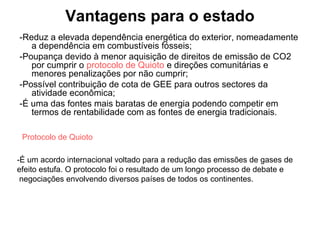 Vantagens para o estado
-Reduz a elevada dependência energética do exterior, nomeadamente
a dependência em combustíveis fósseis;
-Poupança devido à menor aquisição de direitos de emissão de CO2
por cumprir o protocolo de Quioto e direções comunitárias e
menores penalizações por não cumprir;
-Possível contribuição de cota de GEE para outros sectores da
atividade econômica;
-É uma das fontes mais baratas de energia podendo competir em
termos de rentabilidade com as fontes de energia tradicionais.
Protocolo de Quioto
-É um acordo internacional voltado para a redução das emissões de gases de
efeito estufa. O protocolo foi o resultado de um longo processo de debate e
negociações envolvendo diversos países de todos os continentes.
 