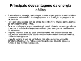 Principais desvantagens da energia 
eólica
• A intermitência, ou seja, nem sempre o vento sopra quando a eletricidade é
necessária, tornando difícil a integração da sua produção no programa de
exploração;
• Pode ser ultrapassado com as pilhas de combustível (H2) ou com a técnica
da bombagem hidroeléctrica.
• Provoca um impacto visual considerável, principalmente para os moradores
em redor, a instalação dos parques eólicos gera uma grande modificação
da paisagem;
• Impacto sobre as aves do local: principalmente pelo choque destas nas
pás, efeitos desconhecidos sobre a modificação de seus comportamentos
habituais de migração;
• Impacto sonoro: o som do vento bate nas pás produzindo um ruído
constante (43dB(A)). As habitações mais próximas deverão estar, no
mínimo a 200 metros de distância.
 