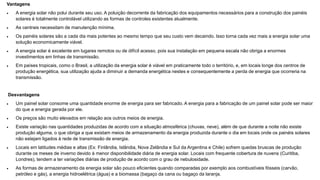 Vantagens
 A energia solar não polui durante seu uso. A poluição decorrente da fabricação dos equipamentos necessários para a construção dos painéis
solares é totalmente controlável utilizando as formas de controles existentes atualmente.
 As centrais necessitam de manutenção mínima.
 Os painéis solares são a cada dia mais potentes ao mesmo tempo que seu custo vem decaindo. Isso torna cada vez mais a energia solar uma
solução economicamente viável.
 A energia solar é excelente em lugares remotos ou de difícil acesso, pois sua instalação em pequena escala não obriga a enormes
investimentos em linhas de transmissão.
 Em países tropicais, como o Brasil, a utilização da energia solar é viável em praticamente todo o território, e, em locais longe dos centros de
produção energética, sua utilização ajuda a diminuir a demanda energética nestes e consequentemente a perda de energia que ocorreria na
transmissão.
Desvantagens
 Um painel solar consome uma quantidade enorme de energia para ser fabricado. A energia para a fabricação de um painel solar pode ser maior
do que a energia gerada por ele.
 Os preços são muito elevados em relação aos outros meios de energia.
 Existe variação nas quantidades produzidas de acordo com a situação atmosférica (chuvas, neve), além de que durante a noite não existe
produção alguma, o que obriga a que existam meios de armazenamento da energia produzida durante o dia em locais onde os painéis solares
não estejam ligados à rede de transmissão de energia.
 Locais em latitudes médias e altas (Ex: Finlândia, Islândia, Nova Zelândia e Sul da Argentina e Chile) sofrem quedas bruscas de produção
durante os meses de inverno devido à menor disponibilidade diária de energia solar. Locais com frequente cobertura de nuvens (Curitiba,
Londres), tendem a ter variações diárias de produção de acordo com o grau de nebulosidade.
 As formas de armazenamento da energia solar são pouco eficientes quando comparadas por exemplo aos combustíveis fósseis (carvão,
petróleo e gás), a energia hidroelétrica (água) e a biomassa (bagaço da cana ou bagaço da laranja.
 
