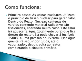  Primeiro passo: As usinas nucleares utilizam
o princípio da fissão nuclear para gerar calor.
Dentro do Reator Nuclear, centenas de
varetas contendo material radioativo são
fissionadas, liberando muito calor. Este calor
irá aquecer a água (totalmente pura) que fica
dentro do reator. Ela pode chegar á incríveis
1500°C a uma pressão de 157atm. Essa água
quente irá seguir por tubos, até o
vaporizador, depois volta ao reator,
completando o circuito primário.
 