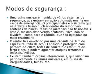  Uma usina nuclear é munida de vários sistemas de
segurança, que entram em ação automaticamente em
casos de emergência. O principal deles é o sistema que
neutraliza a fissão nuclear dentro do reator. São
centenas de barras, feitas de materiais não fissionáveis
(isto é, mesmo absorvendo nêutrons livres, não se
dividem), como boro e cádmio, que são injetadas no
meio reacionário.
 O reator fica envolvido por uma cápsula de 3cm de
espessura, feita de aço. O edifício é protegido com
paredes de 70cm, feitas de concreto e estrutura de
ferro e aço, e podem aguentar ataques terroristas
(mísseis, aviões).
 Existem também órgãos internacionais, que vistoriam
periódicamente as usinas nucleares, em busca de
irregularidades, falhas, etc.
 