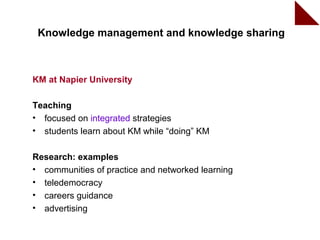 Knowledge management and knowledge sharing



KM at Napier University

Teaching
• focused on integrated strategies
• students learn about KM while “doing” KM

Research: examples
• communities of practice and networked learning
• teledemocracy
• careers guidance
• advertising
                                                   15
 
