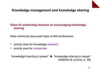 Knowledge management and knowledge sharing



Value of conducting research on encouraging knowledge
  sharing

Most commonly discussed topic at KM conferences

•    priority area for knowledge research
•    priority area for companies

“knowledge hoarding is power”  “knowledge sharing is valued”
                                   (Kelleher & Levene, p. 39)

                                                          16
 