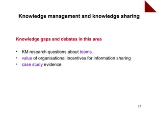 Knowledge management and knowledge sharing



Knowledge gaps and debates in this area

•    KM research questions about teams
•    value of organisational incentives for information sharing
•    case study evidence




                                                                  17
 