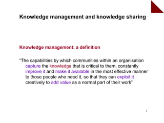 Knowledge management and knowledge sharing




Knowledge management: a definition

“The capabilities by which communities within an organisation
   capture the knowledge that is critical to them, constantly
   improve it and make it available in the most effective manner
   to those people who need it, so that they can exploit it
   creatively to add value as a normal part of their work”




                                                              3
 