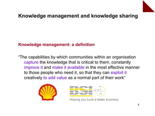 Knowledge management and knowledge sharing




Knowledge management: a definition

“The capabilities by which communities within an organisation
   capture the knowledge that is critical to them, constantly
   improve it and make it available in the most effective manner
   to those people who need it, so that they can exploit it
   creatively to add value as a normal part of their work”




                                                              4
 