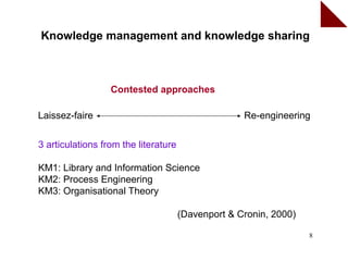 Knowledge management and knowledge sharing



                  Contested approaches

Laissez-faire                                       Re-engineering


3 articulations from the literature

KM1: Library and Information Science
KM2: Process Engineering
KM3: Organisational Theory

                                      (Davenport & Cronin, 2000)

                                                                   8
 