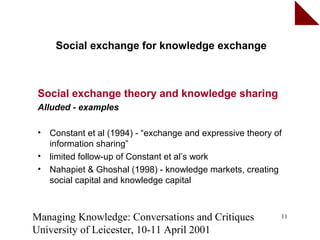 Social exchange for knowledge exchange



 Social exchange theory and knowledge sharing
 Alluded - examples

 •   Constant et al (1994) - “exchange and expressive theory of
     information sharing”
 •   limited follow-up of Constant et al’s work
 •   Nahapiet & Ghoshal (1998) - knowledge markets, creating
     social capital and knowledge capital



Managing Knowledge: Conversations and Critiques               11

University of Leicester, 10-11 April 2001
 