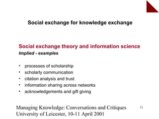 Social exchange for knowledge exchange



 Social exchange theory and information science
 Implied - examples

 •   processes of scholarship
 •   scholarly communication
 •   citation analysis and trust
 •   information sharing across networks
 •   acknowledgements and gift giving


Managing Knowledge: Conversations and Critiques   12

University of Leicester, 10-11 April 2001
 
