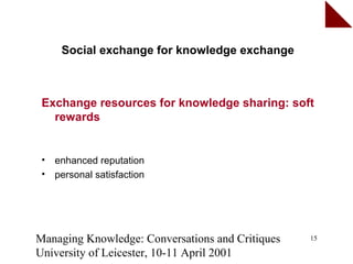 Social exchange for knowledge exchange



 Exchange resources for knowledge sharing: soft
   rewards


 •   enhanced reputation
 •   personal satisfaction




Managing Knowledge: Conversations and Critiques   15

University of Leicester, 10-11 April 2001
 