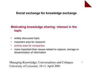 Social exchange for knowledge exchange



 Motivating knowledge sharing: interest in the
  topic

 •   widely discussed topic
 •   important area for research
 •   priority area for companies
 •   more important than issues related to capture, storage or
     dissemination of information


Managing Knowledge: Conversations and Critiques                  3

University of Leicester, 10-11 April 2001
 
