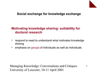 Social exchange for knowledge exchange



 Motivating knowledge sharing: suitability for
  doctoral research

 •   respond to need to understand what motivates knowledge
     sharing
 •   emphasis on groups of individuals as well as individuals




Managing Knowledge: Conversations and Critiques                 4

University of Leicester, 10-11 April 2001
 