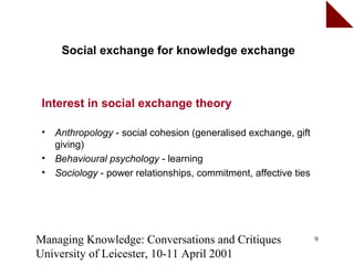 Social exchange for knowledge exchange



 Interest in social exchange theory

 •   Anthropology - social cohesion (generalised exchange, gift
     giving)
 •   Behavioural psychology - learning
 •   Sociology - power relationships, commitment, affective ties




Managing Knowledge: Conversations and Critiques                    9

University of Leicester, 10-11 April 2001
 