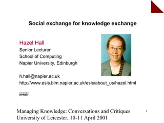 Social exchange for knowledge exchange


 Hazel Hall
 Senior Lecturer
 School of Computing
 Napier University, Edinburgh

 h.hall@napier.ac.uk
 http://www.esis.bim.napier.ac.uk/esis/about_us/hazel.html




Managing Knowledge: Conversations and Critiques              1

University of Leicester, 10-11 April 2001
 