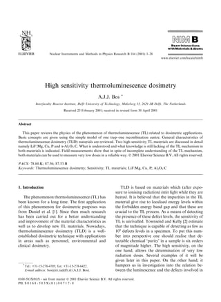 High sensitivity thermoluminescence dosimetry
A.J.J. Bos *
Interfaculty Reactor Institute, Delft University of Technology, Mekelweg 15, 2629 JB Delft, The Netherlands
Received 23 February 2001; received in revised form 30 April 2001
Abstract
This paper reviews the physics of the phenomenon of thermoluminescence (TL) related to dosimetric applications.
Basic concepts are given using the simple model of one trap±one recombination centre. General characteristics of
thermoluminescence dosimetry (TLD) materials are reviewed. Two high sensitivity TL materials are discussed in detail
namely LiF:Mg, Cu, P and a-Al2O3:C. What is understood and what knowledge is still lacking of the TL mechanism in
both materials is indicated. Field measurements show that in spite of incomplete understanding of the TL mechanism,
both materials can be used to measure very low doses in a reliable way. Ó 2001 Elsevier Science B.V. All rights reserved.
PACS: 78.60.K; 87.56; 87.53.B
Keywords: Thermoluminescence dosimetry; Sensitivity; TL materials; LiF:Mg, Cu, P; Al2O3:C
1. Introduction
The phenomenon thermoluminescence (TL) has
been known for a long time. The ®rst application
of this phenomenon for dosimetric purposes was
from Daniel et al. [1]. Since then much research
has been carried out for a better understanding
and improvement of the material characteristics as
well as to develop new TL materials. Nowadays,
thermoluminescence dosimetry (TLD) is a well-
established dosimetric technique with applications
in areas such as personnel, environmental and
clinical dosimetry.
TLD is based on materials which (after expo-
sure to ionising radiation) emit light while they are
heated. It is believed that the impurities in the TL
material give rise to localised energy levels within
the forbidden energy band gap and that these are
crucial to the TL process. As a means of detecting
the presence of these defect levels, the sensitivity of
TL is unrivalled. Townsend and Kelly [2] estimate
that the technique is capable of detecting as few as
109
defects levels in a specimen. To put this num-
ber into perspective one should realise that de-
tectable chemical `purity' in a sample is six orders
of magnitude higher. The high sensitivity, on the
one hand, allows the determination of very low
radiation doses. Several examples of it will be
given later in this paper. On the other hand, it
hampers us in investigation into the relation be-
tween the luminescence and the defects involved in
Nuclear Instruments and Methods in Physics Research B 184 (2001) 3±28
www.elsevier.com/locate/nimb
*
Tel.: +31-15-278-4705; fax: +31-15-278-6422.
E-mail address: bos@iri.tudelft.nl (A.J.J. Bos).
0168-583X/01/$ - see front matter Ó 2001 Elsevier Science B.V. All rights reserved.
PII: S 0 1 6 8 - 5 8 3 X ( 0 1 ) 0 0 7 1 7 - 0
 