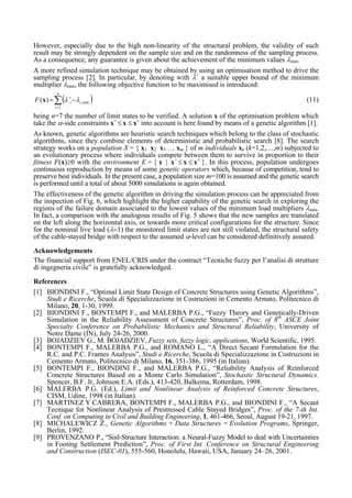 However, especially due to the high non-linearity of the structural problem, the validity of such
result may be strongly dependent on the sample size and on the randomness of the sampling process.
As a consequence, any guarantee is given about the achievement of the minimum values λmin.
A more refined simulation technique may be obtained by using an optimisation method to drive the
sampling process [2]. In particular, by denoting with λ+
a suitable upper bound of the minimum
multiplier λmin, the following objective function to be maximised is introduced:
( )∑=
+
−=
n
i
iiF
1
min,)( λλx (11)
being n=7 the number of limit states to be verified. A solution x of the optimisation problem which
take the α-side constraints x−
≤ x ≤ x+
into account is here found by means of a genetic algorithm [1].
As known, genetic algorithms are heuristic search techniques which belong to the class of stochastic
algorithms, since they combine elements of deterministic and probabilistic search [8]. The search
strategy works on a population X = { x1 x2 x3 … xm } of m individuals xk (k=1,2,…,m) subjected to
an evolutionary process where individuals compete between them to survive in proportion to their
fitness F(x)≥0 with the environment E = { x | x−
≤ x ≤ x+
}. In this process, population undergoes
continuous reproduction by means of some genetic operators which, because of competition, tend to
preserve best individuals. In the present case, a population size m=100 is assumed and the genetic search
is performed until a total of about 5000 simulations is again obtained.
The effectiveness of the genetic algorithm in driving the simulation process can be appreciated from
the inspection of Fig. 6, which highlight the higher capability of the genetic search in exploring the
regions of the failure domain associated to the lowest values of the minimum load multipliers λmin.
In fact, a comparison with the analogous results of Fig. 5 shows that the new samples are translated
on the left along the horizontal axis, or towards more critical configurations for the structure. Since
for the nominal live load (λ=1) the monitored limit states are not still violated, the structural safety
of the cable-stayed bridge with respect to the assumed α-level can be considered definitively assured.
Acknowledgements
The financial support from ENEL/CRIS under the contract “Tecniche fuzzy per l’analisi di strutture
di ingegneria civile” is gratefully acknowledged.
References
[1] BIONDINI F., “Optimal Limit State Design of Concrete Structures using Genetic Algorithms”,
Studi e Ricerche, Scuola di Specializzazione in Costruzioni in Cemento Armato, Politecnico di
Milano, 20, 1-30, 1999.
[2] BIONDINI F., BONTEMPI F., and MALERBA P.G., “Fuzzy Theory and Genetically-Driven
Simulation in the Reliability Assessment of Concrete Structures”, Proc. of 8th
ASCE Joint
Specialty Conference on Probabilistic Mechanics and Structural Reliability, University of
Notre Dame (IN), July 24-26, 2000.
[3] BOJADZIEV G., M. BOJADZIEV, Fuzzy sets, fuzzy logic, applications, World Scientific, 1995.
[4] BONTEMPI F., MALERBA P.G., and ROMANO L., “A Direct Secant Formulation for the
R.C. and P.C. Frames Analysis”, Studi e Ricerche, Scuola di Specializzazione in Costruzioni in
Cemento Armato, Politecnico di Milano, 16, 351-386, 1995 (in Italian).
[5] BONTEMPI F., BIONDINI F., and MALERBA P.G., “Reliability Analysis of Reinforced
Concrete Structures Based on a Monte Carlo Simulation”, Stochastic Structural Dynamics.
Spencer, B.F. Jr, Johnson E.A. (Eds.), 413-420, Balkema, Rotterdam, 1998.
[6] MALERBA P.G. (Ed.), Limit and Nonlinear Analysis of Reinforced Concrete Structures,
CISM, Udine, 1998 (in Italian).
[7] MARTINEZ Y CABRERA, BONTEMPI F., MALERBA P.G., and BIONDINI F., “A Secant
Tecnique for Nonlinear Analysis of Prestressed Cable Stayed Bridges”, Proc. of the 7-th Int.
Conf. on Computing in Civil and Building Engineering, 1, 461-466, Seoul, August 19-21, 1997.
[8] MICHALEWICZ Z., Genetic Algorithms + Data Structures = Evolution Programs, Springer,
Berlin, 1992.
[9] PROVENZANO P., “Soil-Structure Interaction: a Neural-Fuzzy Model to deal with Uncertainties
in Footing Settlement Prediction”, Proc. of First Int. Conference on Structural Engineering
and Construction (ISEC-01), 555-560, Honolulu, Hawaii, USA, January 24–26, 2001.
 