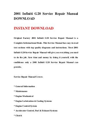 2001 Infiniti G20 Service Repair Manual
DOWNLOAD
INSTANT DOWNLOAD
Original Factory 2001 Infiniti G20 Service Repair Manual is a
Complete Informational Book. This Service Manual has easy-to-read
text sections with top quality diagrams and instructions. Trust 2001
Infiniti G20 Service Repair Manual will give you everything you need
to do the job. Save time and money by doing it yourself, with the
confidence only a 2001 Infiniti G20 Service Repair Manual can
provide.
Service Repair Manual Covers:
* General Information
* Maintenance
* Engine Mechanical
* Engine Lubrication & Cooling Systems
* Engine Control System
* Accelerator Control, Fuel & Exhaust Systems
* Clutch
 