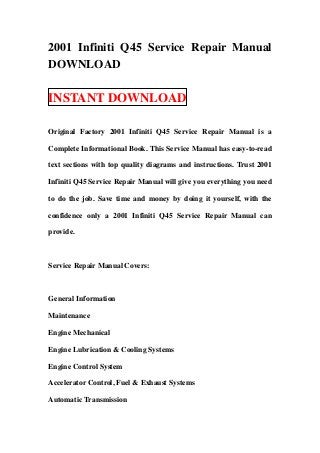 2001 Infiniti Q45 Service Repair Manual
DOWNLOAD

INSTANT DOWNLOAD

Original Factory 2001 Infiniti Q45 Service Repair Manual is a

Complete Informational Book. This Service Manual has easy-to-read

text sections with top quality diagrams and instructions. Trust 2001

Infiniti Q45 Service Repair Manual will give you everything you need

to do the job. Save time and money by doing it yourself, with the

confidence only a 2001 Infiniti Q45 Service Repair Manual can

provide.



Service Repair Manual Covers:



General Information

Maintenance

Engine Mechanical

Engine Lubrication & Cooling Systems

Engine Control System

Accelerator Control, Fuel & Exhaust Systems

Automatic Transmission
 