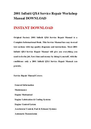 2001 Infiniti QX4 Service Repair Workshop
Manual DOWNLOAD
INSTANT DOWNLOAD
Original Factory 2001 Infiniti QX4 Service Repair Manual is a
Complete Informational Book. This Service Manual has easy-to-read
text sections with top quality diagrams and instructions. Trust 2001
Infiniti QX4 Service Repair Manual will give you everything you
need to do the job. Save time and money by doing it yourself, with the
confidence only a 2001 Infiniti QX4 Service Repair Manual can
provide.
Service Repair Manual Covers:
General Information
Maintenance
Engine Mechanical
Engine Lubrication & Cooling Systems
Engine Control System
Accelerator Control, Fuel & Exhaust Systems
Automatic Transmission
 