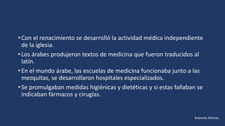 •Con el renacimiento se desarrolló la actividad médica independiente
de la iglesia.
•Los árabes produjeron textos de medicina que fueron traducidos al
latín.
•En el mundo árabe, las escuelas de medicina funcionaba junto a las
mezquitas, se desarrollaron hospitales especializados.
•Se promulgaban medidas higiénicas y dietéticas y si estas fallaban se
indicaban fármacos y cirugías.
Solanche Molinas.
 