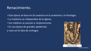 Renacimiento.
•Esta época se basa en los avances en la anatomía y la fisiología.
•La medicina se independiza de la iglesia.
•Los médicos se asocian e corporaciones.
•Es una época de grandes epidemias
y nace así la idea de contagio.
Andrés Vesalio.
Solanche Molinas.
 